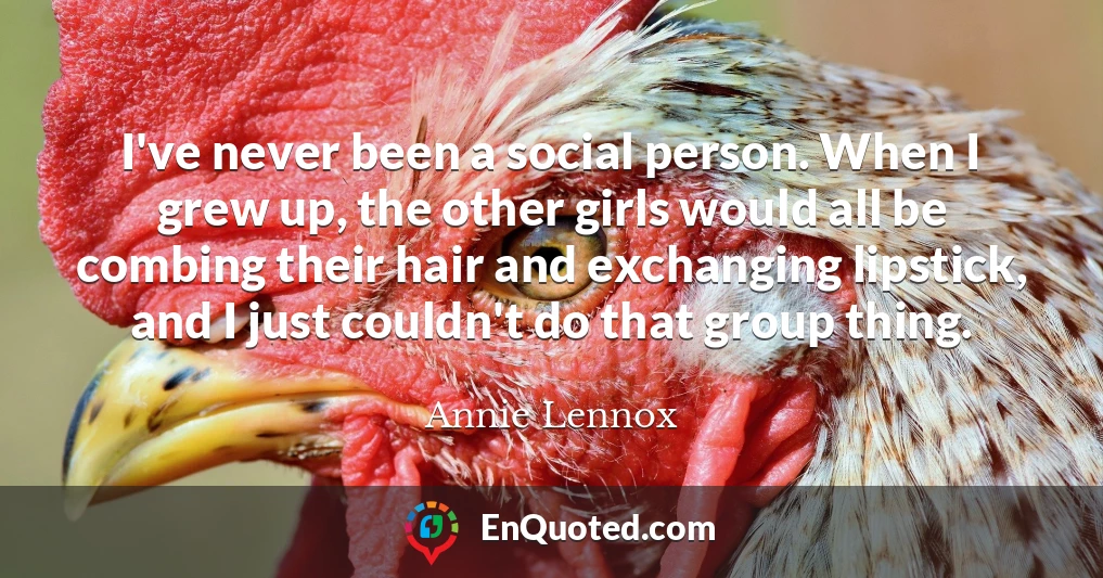 I've never been a social person. When I grew up, the other girls would all be combing their hair and exchanging lipstick, and I just couldn't do that group thing.