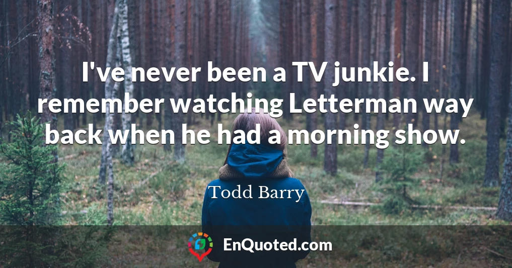 I've never been a TV junkie. I remember watching Letterman way back when he had a morning show.