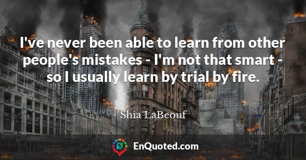 I've never been able to learn from other people's mistakes - I'm not that smart - so I usually learn by trial by fire.
