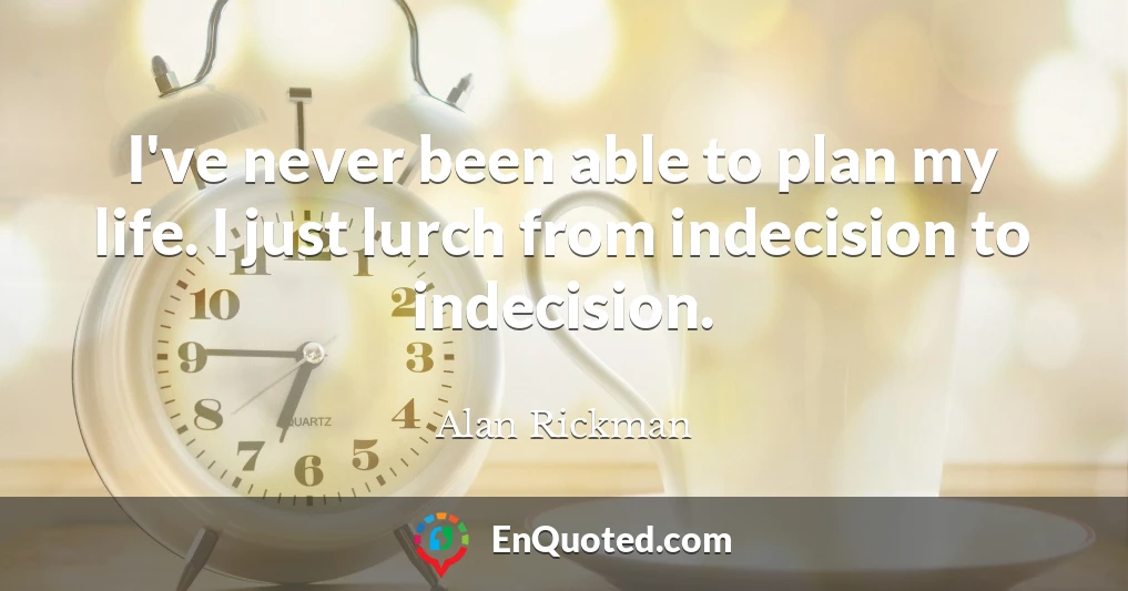 I've never been able to plan my life. I just lurch from indecision to indecision.