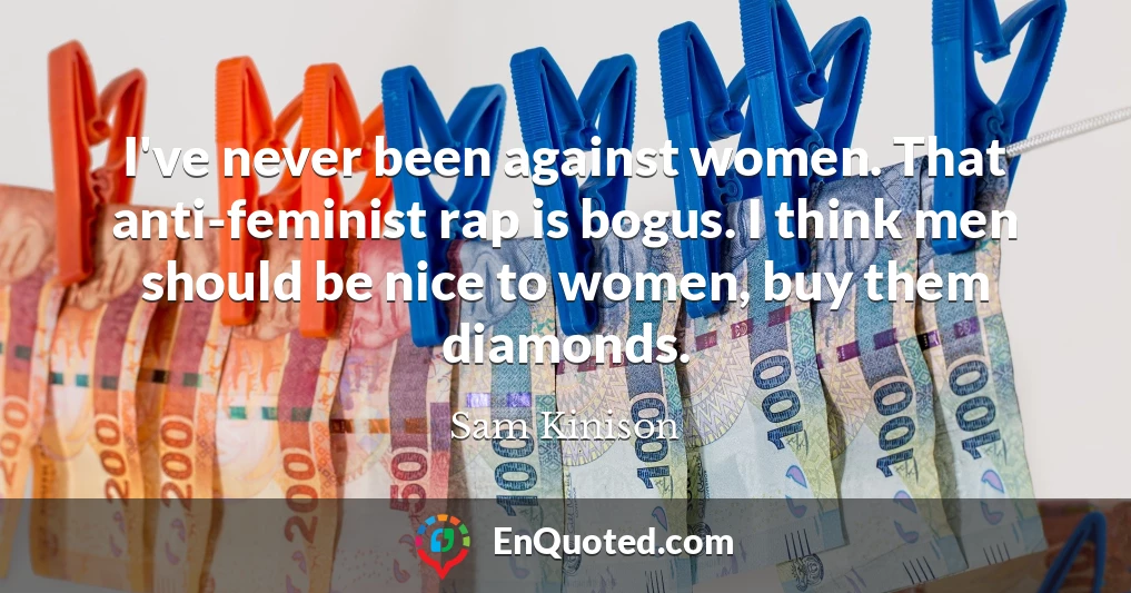 I've never been against women. That anti-feminist rap is bogus. I think men should be nice to women, buy them diamonds.