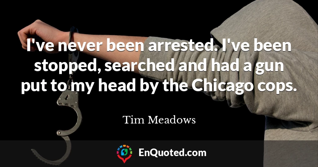 I've never been arrested. I've been stopped, searched and had a gun put to my head by the Chicago cops.