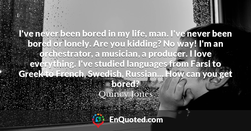 I've never been bored in my life, man. I've never been bored or lonely. Are you kidding? No way! I'm an orchestrator, a musician, a producer. I love everything. I've studied languages from Farsi to Greek to French, Swedish, Russian... How can you get bored?