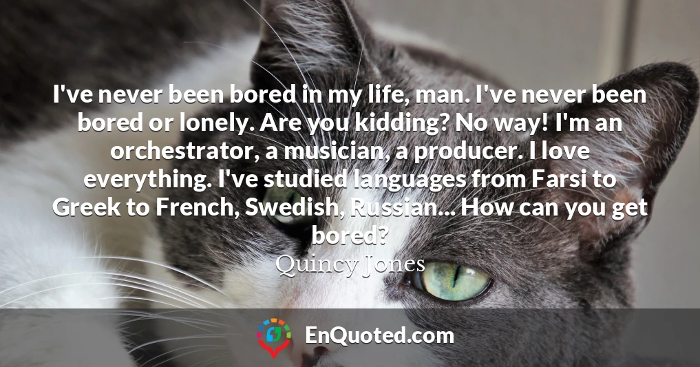 I've never been bored in my life, man. I've never been bored or lonely. Are you kidding? No way! I'm an orchestrator, a musician, a producer. I love everything. I've studied languages from Farsi to Greek to French, Swedish, Russian... How can you get bored?