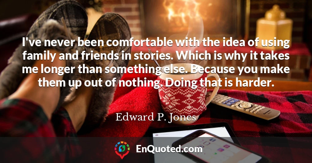 I've never been comfortable with the idea of using family and friends in stories. Which is why it takes me longer than something else. Because you make them up out of nothing. Doing that is harder.