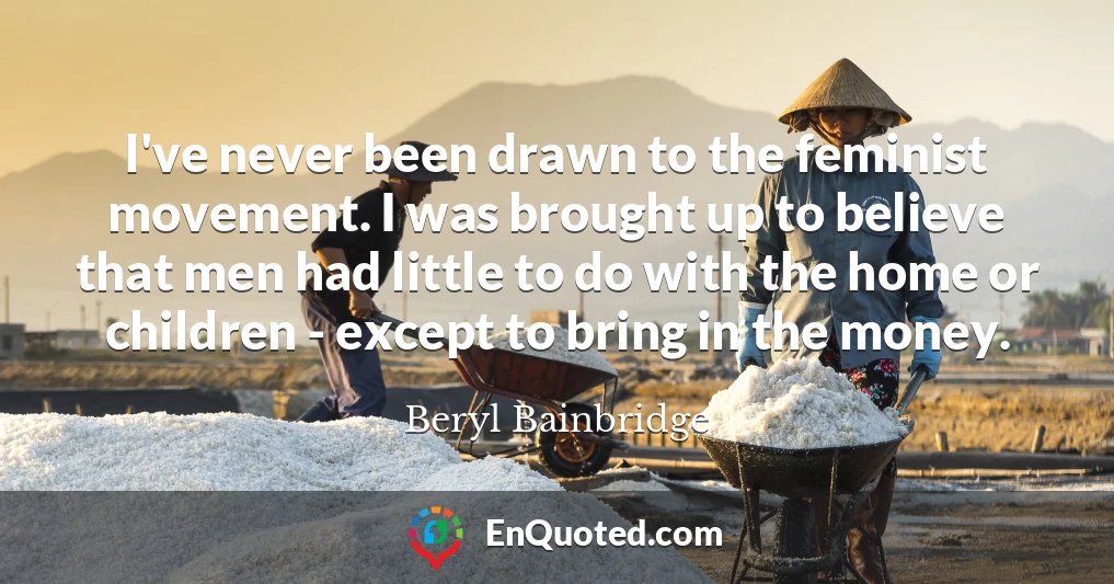 I've never been drawn to the feminist movement. I was brought up to believe that men had little to do with the home or children - except to bring in the money.