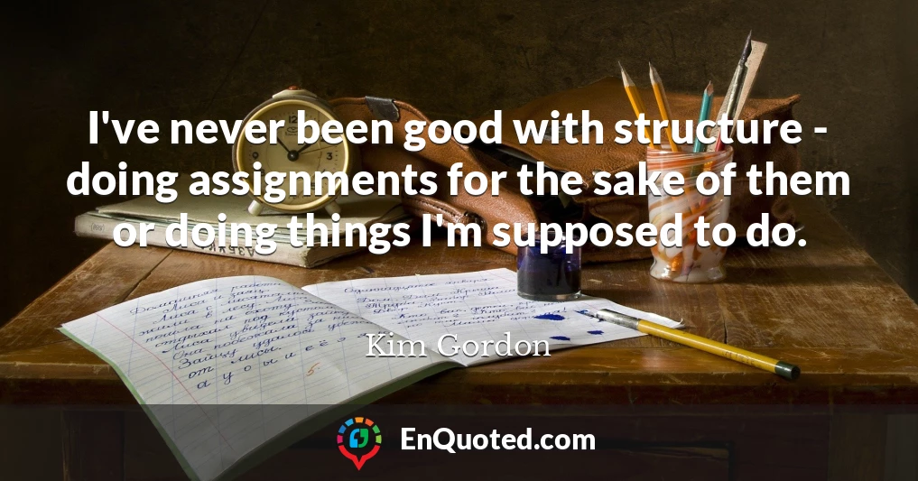I've never been good with structure - doing assignments for the sake of them or doing things I'm supposed to do.