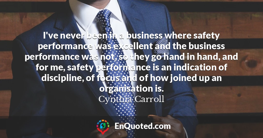 I've never been in a business where safety performance was excellent and the business performance was not, so they go hand in hand, and for me, safety performance is an indication of discipline, of focus and of how joined up an organisation is.
