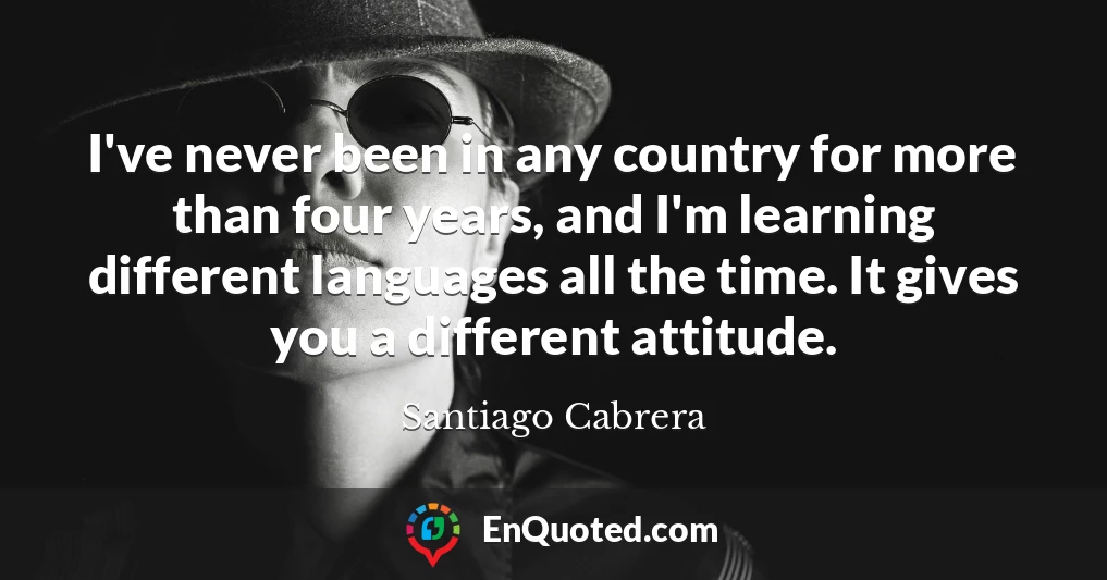 I've never been in any country for more than four years, and I'm learning different languages all the time. It gives you a different attitude.
