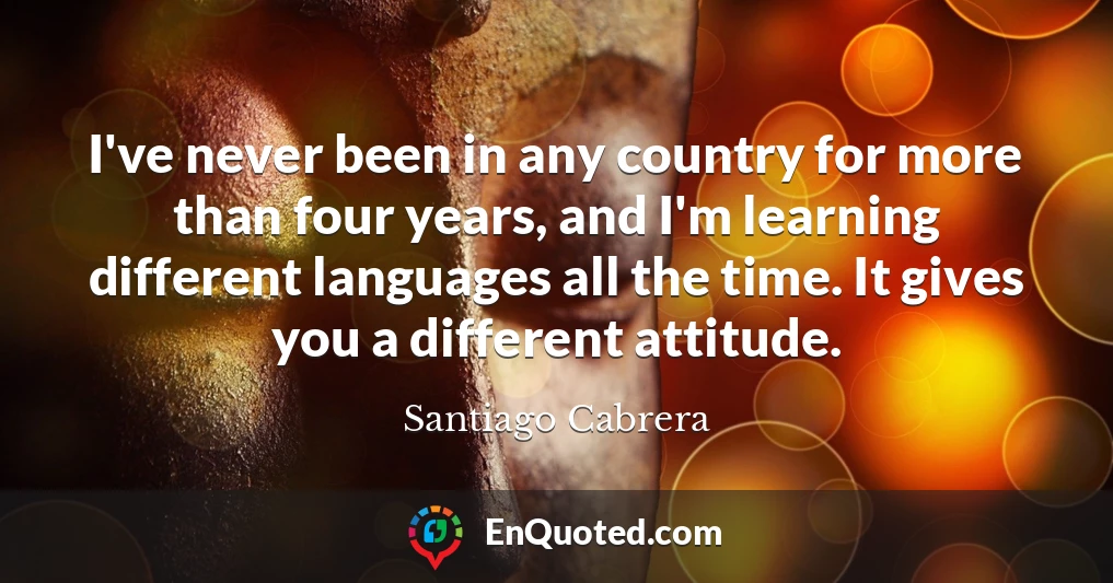 I've never been in any country for more than four years, and I'm learning different languages all the time. It gives you a different attitude.