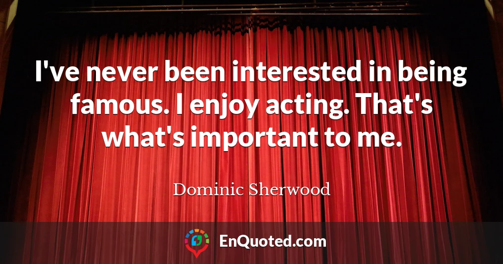 I've never been interested in being famous. I enjoy acting. That's what's important to me.