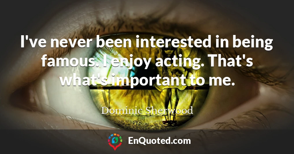 I've never been interested in being famous. I enjoy acting. That's what's important to me.