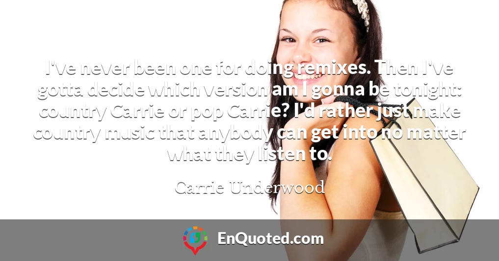 I've never been one for doing remixes. Then I've gotta decide which version am I gonna be tonight: country Carrie or pop Carrie? I'd rather just make country music that anybody can get into no matter what they listen to.