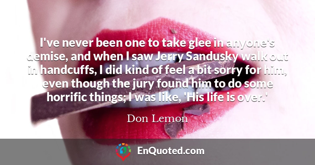 I've never been one to take glee in anyone's demise, and when I saw Jerry Sandusky walk out in handcuffs, I did kind of feel a bit sorry for him, even though the jury found him to do some horrific things; I was like, 'His life is over.'