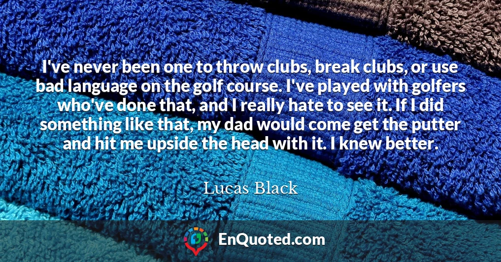 I've never been one to throw clubs, break clubs, or use bad language on the golf course. I've played with golfers who've done that, and I really hate to see it. If I did something like that, my dad would come get the putter and hit me upside the head with it. I knew better.