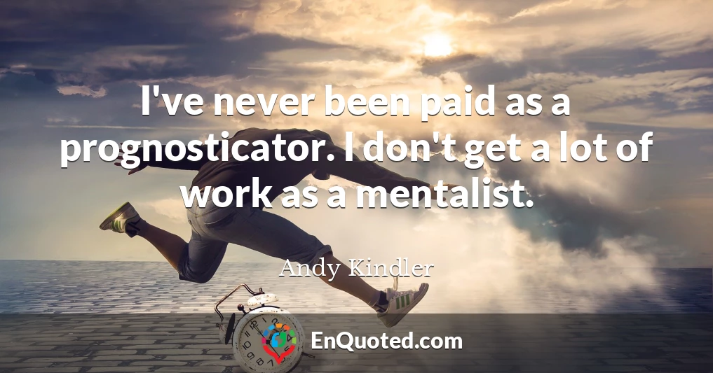 I've never been paid as a prognosticator. I don't get a lot of work as a mentalist.