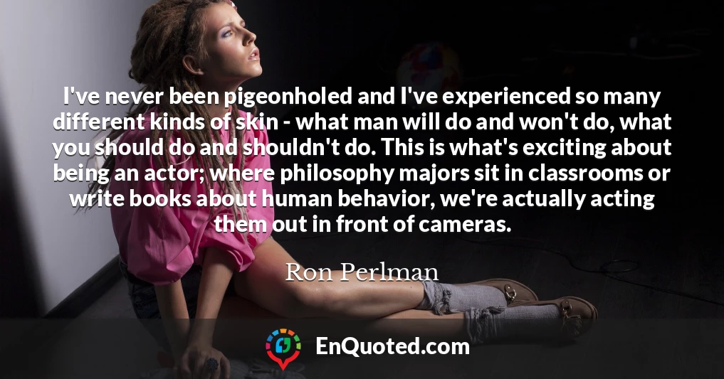 I've never been pigeonholed and I've experienced so many different kinds of skin - what man will do and won't do, what you should do and shouldn't do. This is what's exciting about being an actor; where philosophy majors sit in classrooms or write books about human behavior, we're actually acting them out in front of cameras.