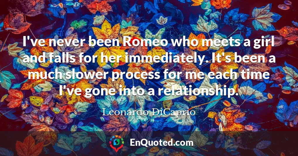 I've never been Romeo who meets a girl and falls for her immediately. It's been a much slower process for me each time I've gone into a relationship.