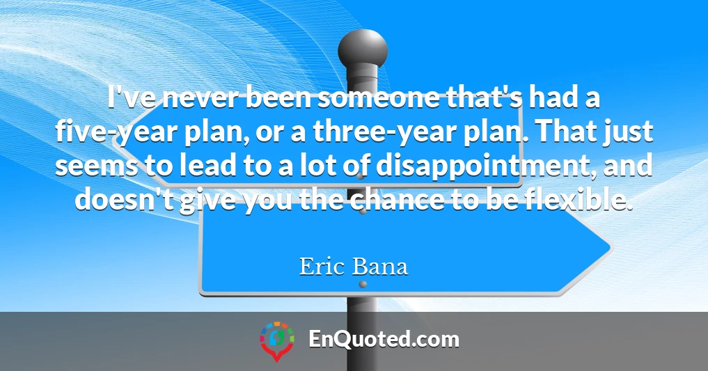 I've never been someone that's had a five-year plan, or a three-year plan. That just seems to lead to a lot of disappointment, and doesn't give you the chance to be flexible.