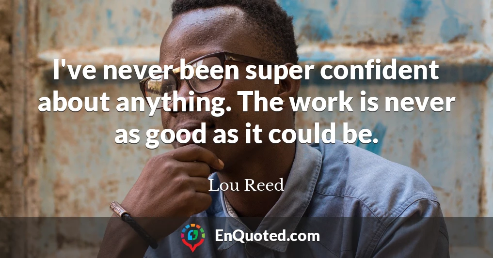 I've never been super confident about anything. The work is never as good as it could be.