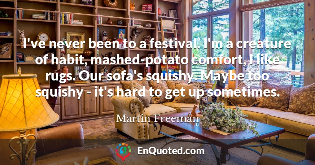 I've never been to a festival. I'm a creature of habit, mashed-potato comfort, I like rugs. Our sofa's squishy. Maybe too squishy - it's hard to get up sometimes.