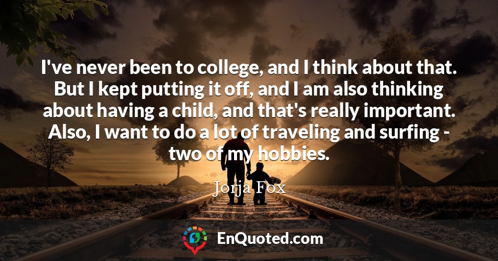 I've never been to college, and I think about that. But I kept putting it off, and I am also thinking about having a child, and that's really important. Also, I want to do a lot of traveling and surfing - two of my hobbies.