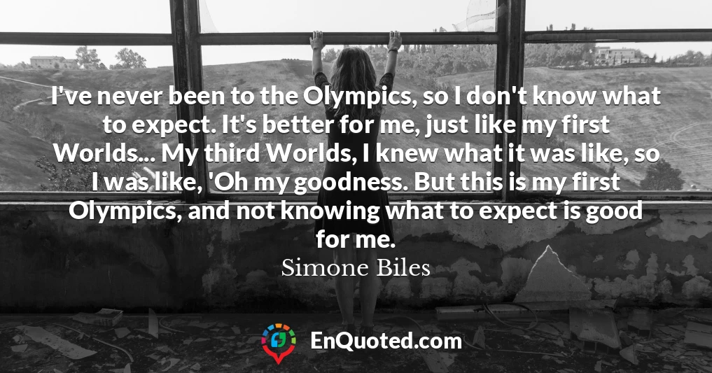 I've never been to the Olympics, so I don't know what to expect. It's better for me, just like my first Worlds... My third Worlds, I knew what it was like, so I was like, 'Oh my goodness. But this is my first Olympics, and not knowing what to expect is good for me.