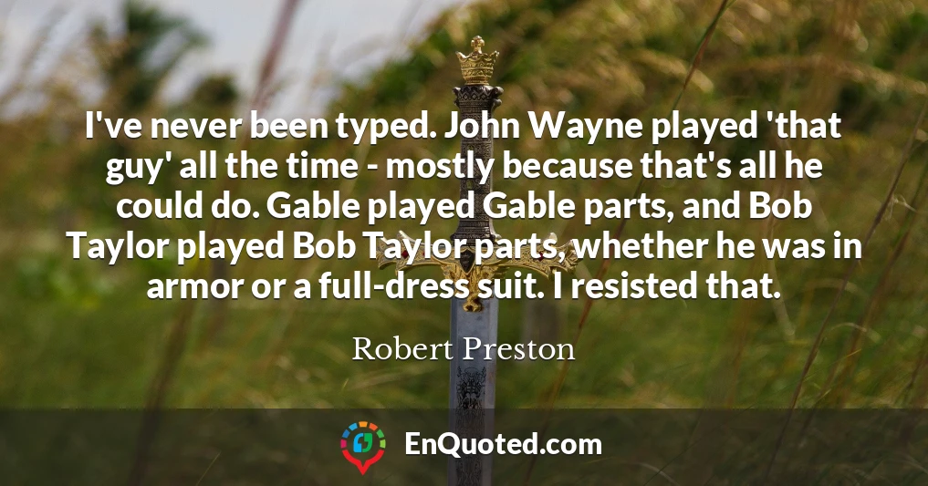 I've never been typed. John Wayne played 'that guy' all the time - mostly because that's all he could do. Gable played Gable parts, and Bob Taylor played Bob Taylor parts, whether he was in armor or a full-dress suit. I resisted that.