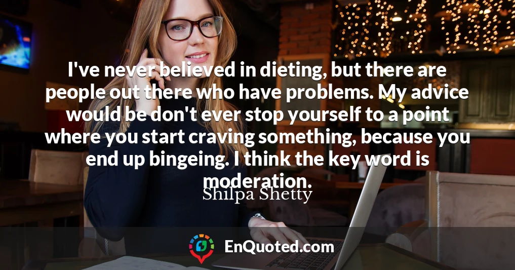 I've never believed in dieting, but there are people out there who have problems. My advice would be don't ever stop yourself to a point where you start craving something, because you end up bingeing. I think the key word is moderation.