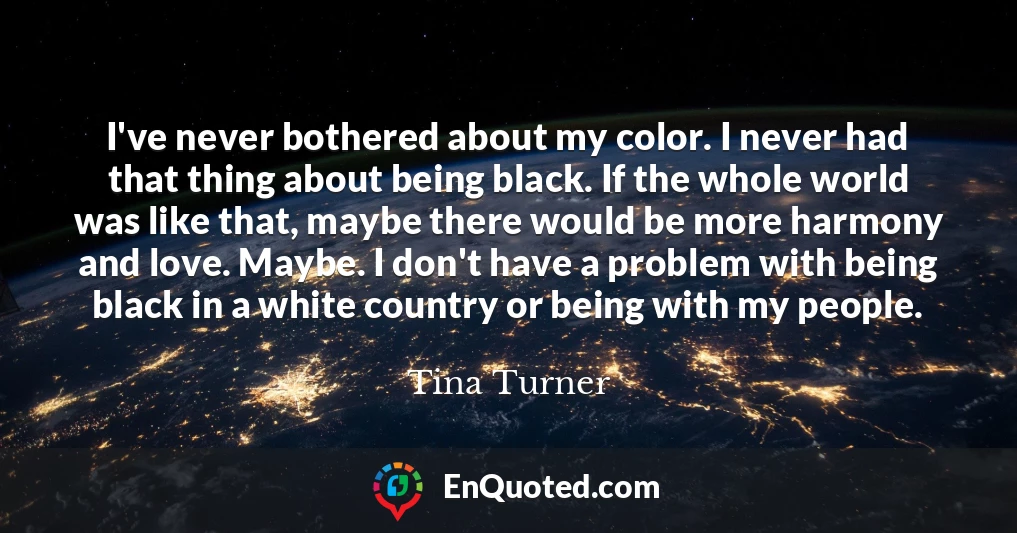 I've never bothered about my color. I never had that thing about being black. If the whole world was like that, maybe there would be more harmony and love. Maybe. I don't have a problem with being black in a white country or being with my people.