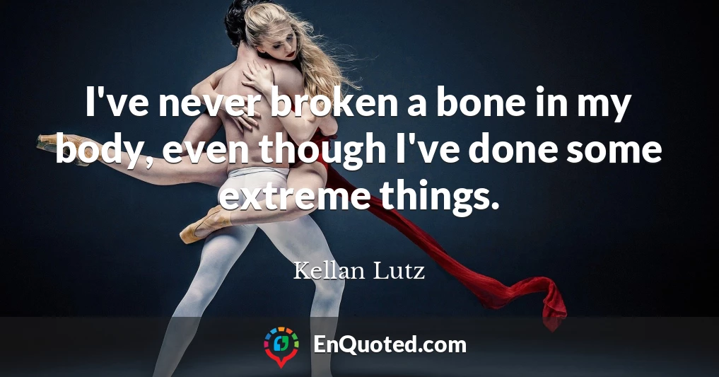 I've never broken a bone in my body, even though I've done some extreme things.