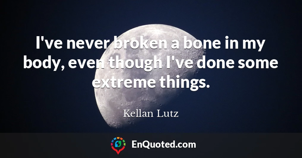 I've never broken a bone in my body, even though I've done some extreme things.