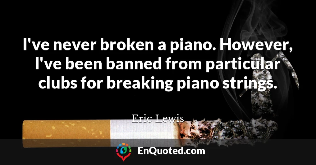 I've never broken a piano. However, I've been banned from particular clubs for breaking piano strings.