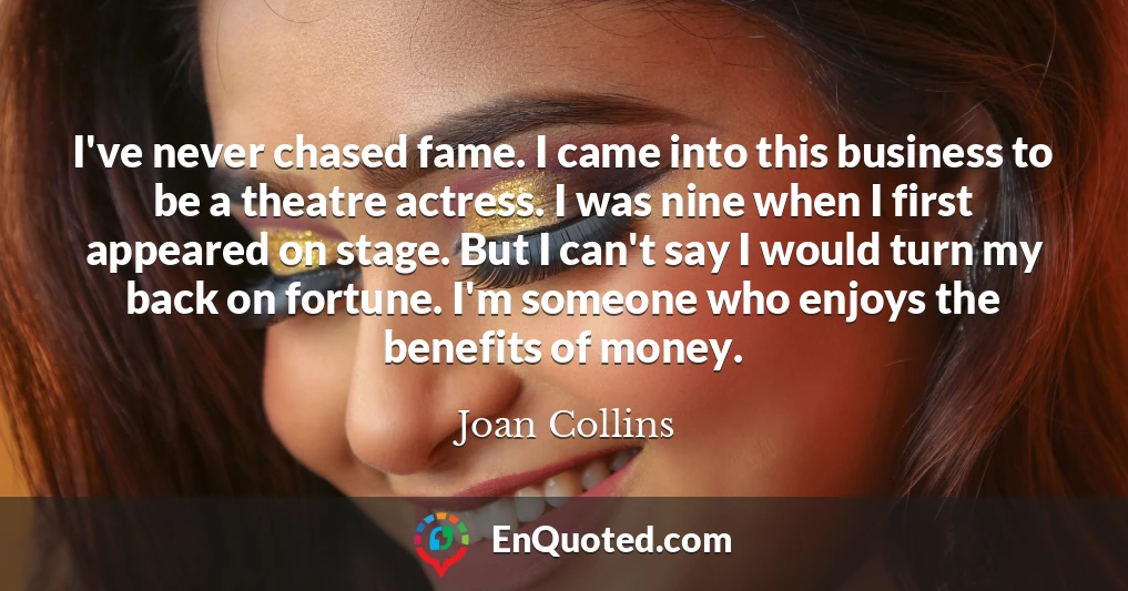 I've never chased fame. I came into this business to be a theatre actress. I was nine when I first appeared on stage. But I can't say I would turn my back on fortune. I'm someone who enjoys the benefits of money.