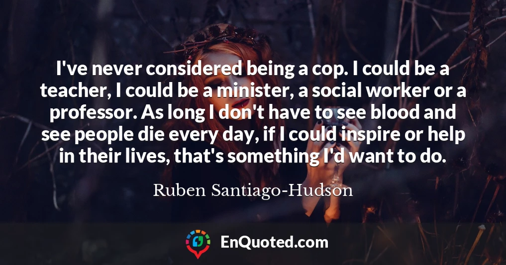 I've never considered being a cop. I could be a teacher, I could be a minister, a social worker or a professor. As long I don't have to see blood and see people die every day, if I could inspire or help in their lives, that's something I'd want to do.