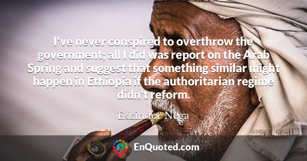 I've never conspired to overthrow the government; all I did was report on the Arab Spring and suggest that something similar might happen in Ethiopia if the authoritarian regime didn't reform.