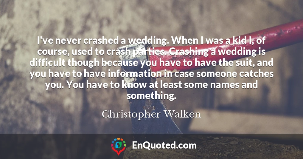 I've never crashed a wedding. When I was a kid I, of course, used to crash parties. Crashing a wedding is difficult though because you have to have the suit, and you have to have information in case someone catches you. You have to know at least some names and something.