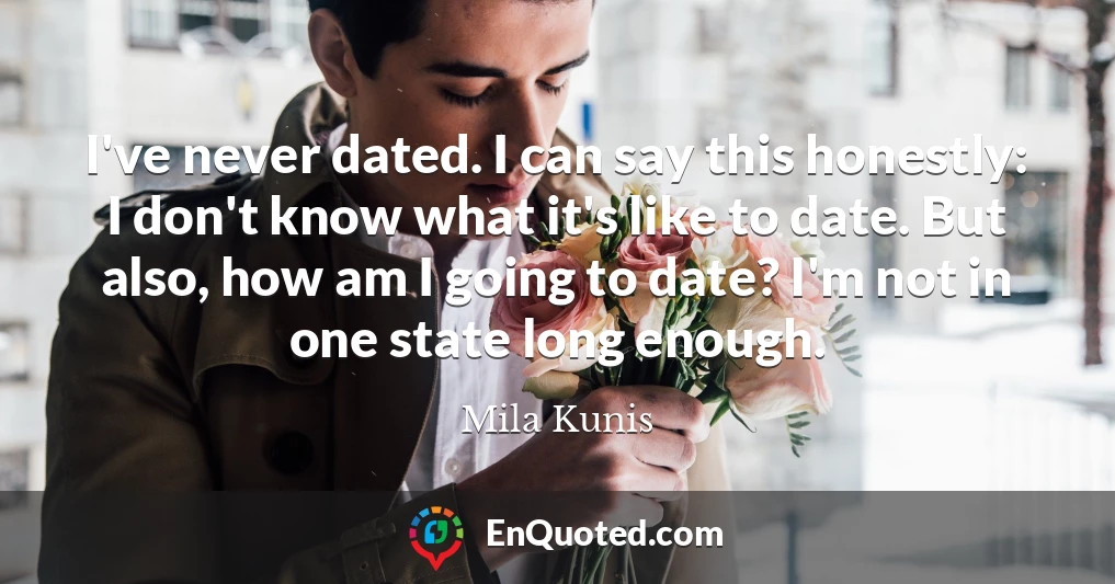 I've never dated. I can say this honestly: I don't know what it's like to date. But also, how am I going to date? I'm not in one state long enough.