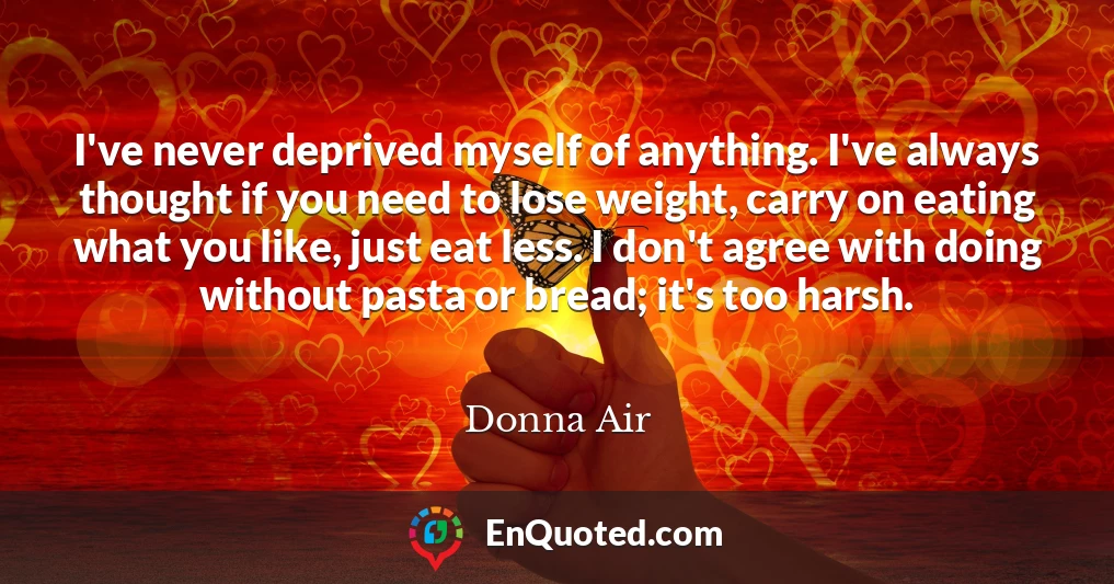 I've never deprived myself of anything. I've always thought if you need to lose weight, carry on eating what you like, just eat less. I don't agree with doing without pasta or bread; it's too harsh.