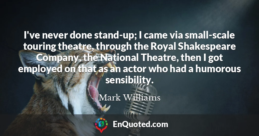 I've never done stand-up; I came via small-scale touring theatre, through the Royal Shakespeare Company, the National Theatre, then I got employed on that as an actor who had a humorous sensibility.