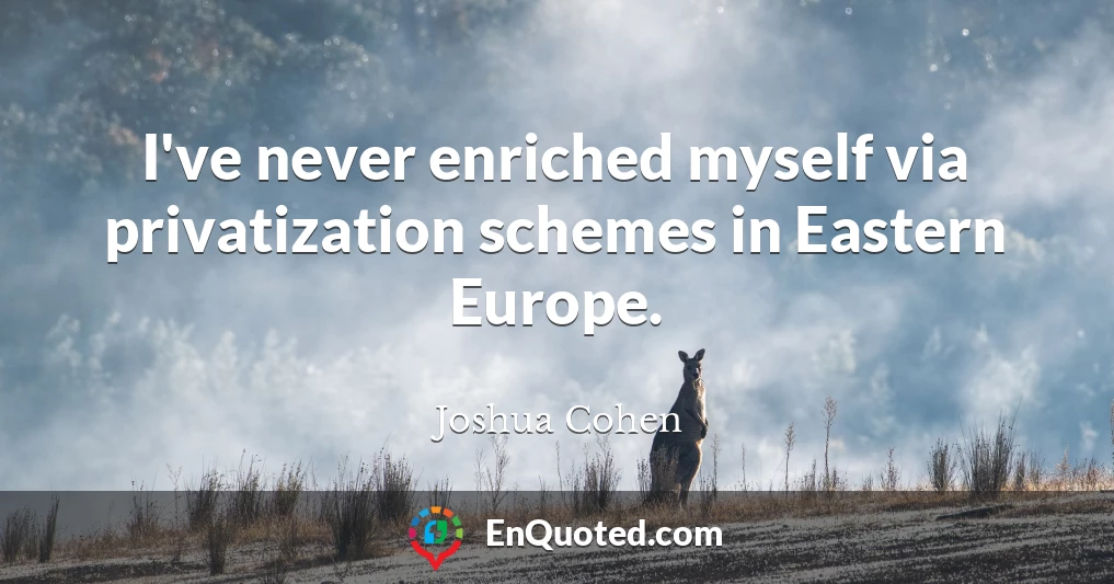 I've never enriched myself via privatization schemes in Eastern Europe.