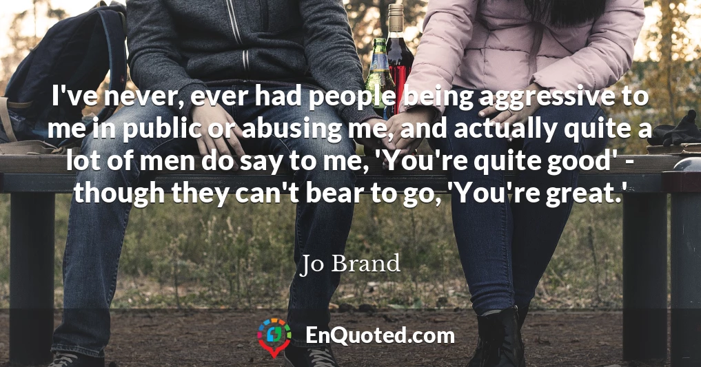 I've never, ever had people being aggressive to me in public or abusing me, and actually quite a lot of men do say to me, 'You're quite good' - though they can't bear to go, 'You're great.'