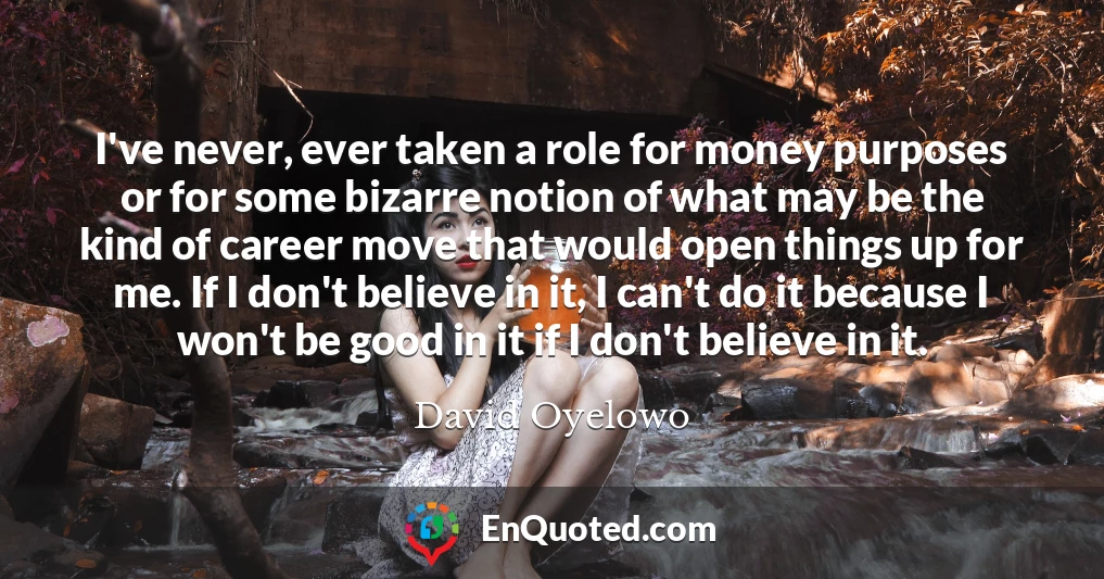 I've never, ever taken a role for money purposes or for some bizarre notion of what may be the kind of career move that would open things up for me. If I don't believe in it, I can't do it because I won't be good in it if I don't believe in it.