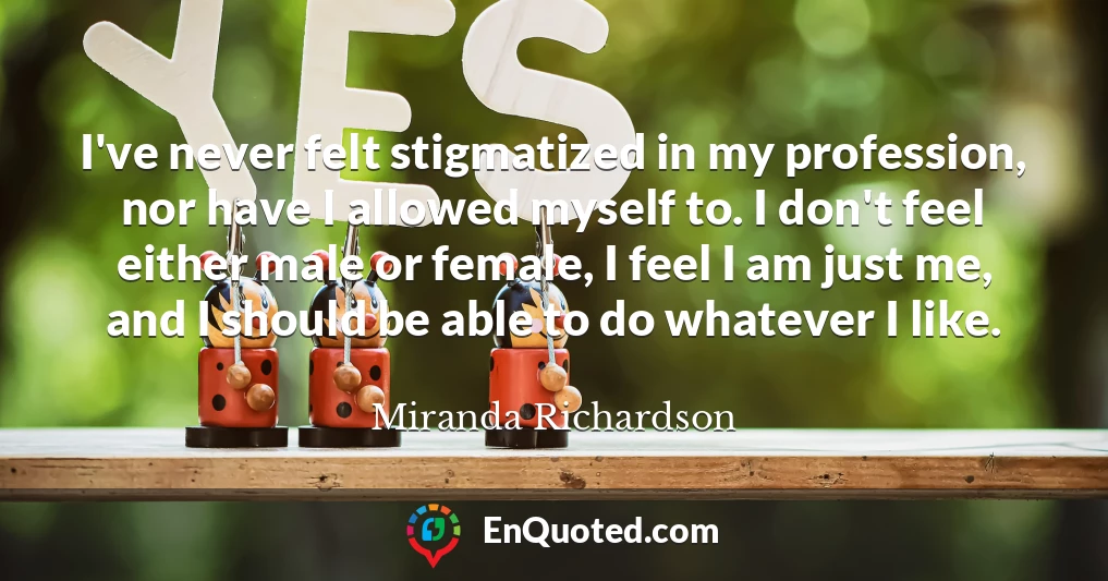 I've never felt stigmatized in my profession, nor have I allowed myself to. I don't feel either male or female, I feel I am just me, and I should be able to do whatever I like.