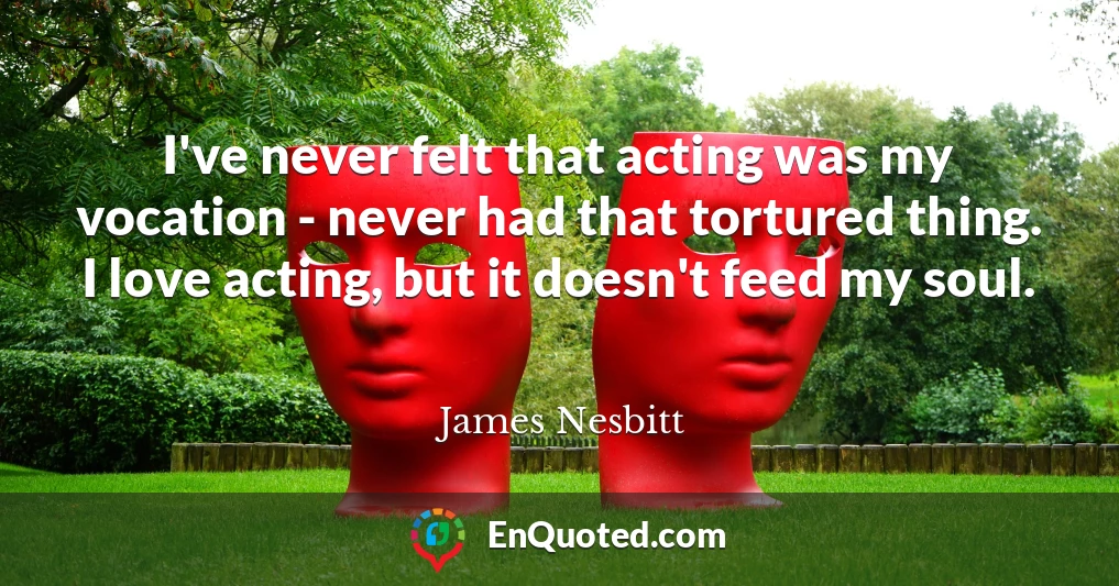 I've never felt that acting was my vocation - never had that tortured thing. I love acting, but it doesn't feed my soul.