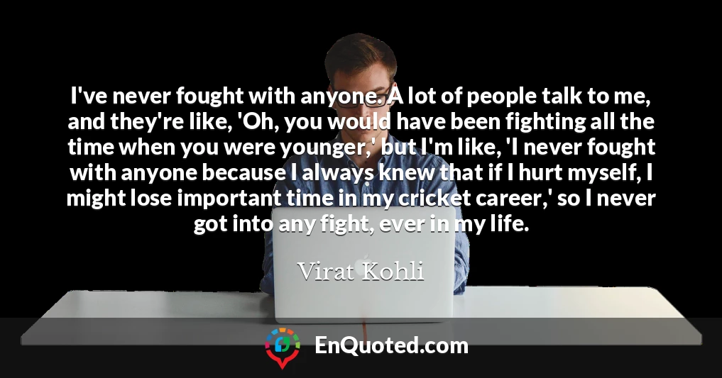 I've never fought with anyone. A lot of people talk to me, and they're like, 'Oh, you would have been fighting all the time when you were younger,' but I'm like, 'I never fought with anyone because I always knew that if I hurt myself, I might lose important time in my cricket career,' so I never got into any fight, ever in my life.