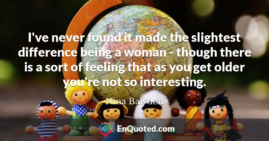 I've never found it made the slightest difference being a woman - though there is a sort of feeling that as you get older you're not so interesting.
