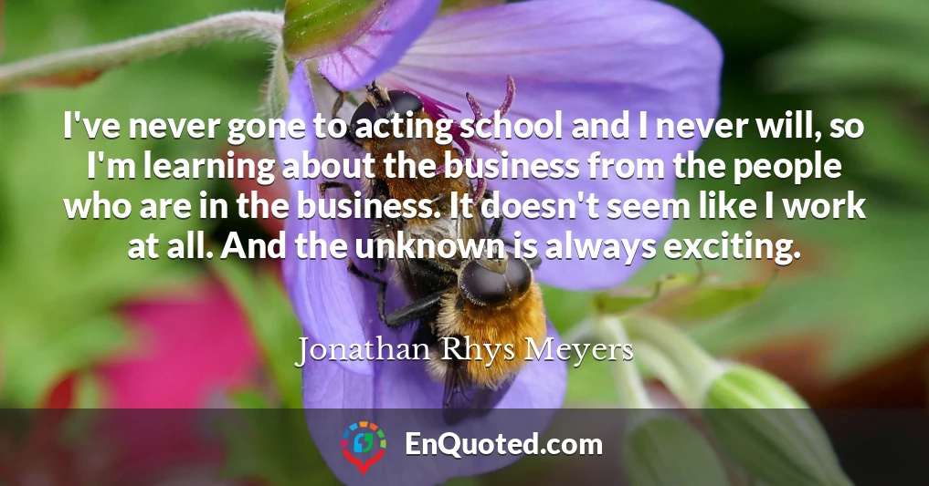 I've never gone to acting school and I never will, so I'm learning about the business from the people who are in the business. It doesn't seem like I work at all. And the unknown is always exciting.