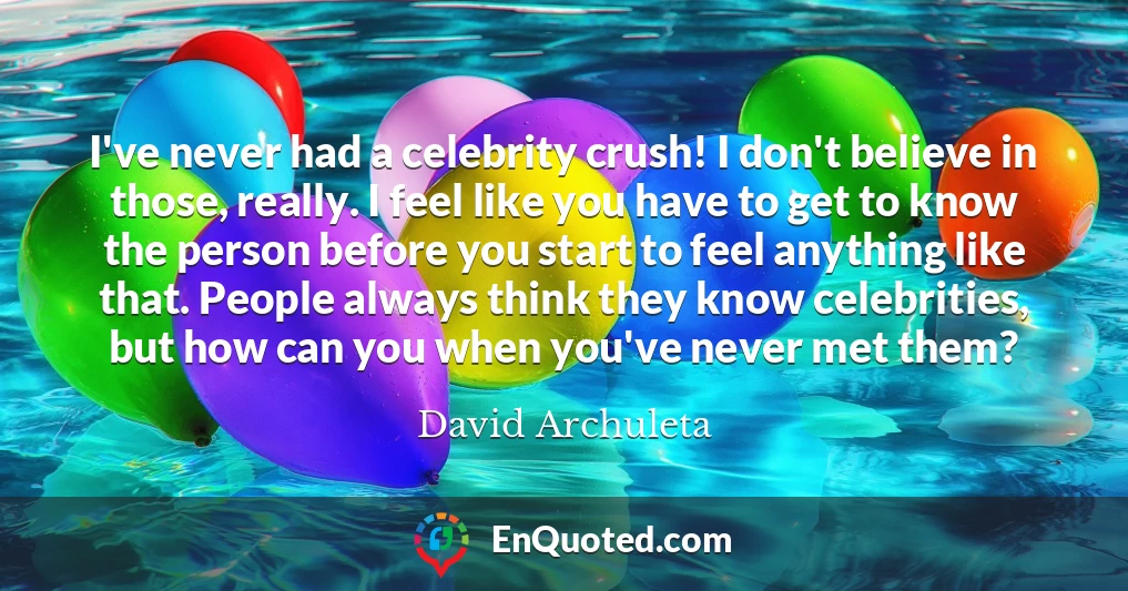 I've never had a celebrity crush! I don't believe in those, really. I feel like you have to get to know the person before you start to feel anything like that. People always think they know celebrities, but how can you when you've never met them?