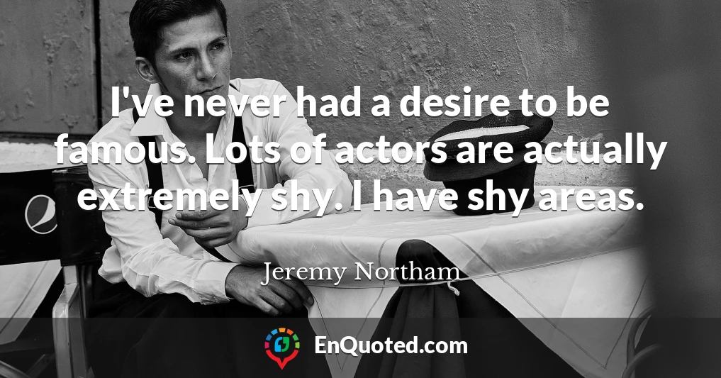 I've never had a desire to be famous. Lots of actors are actually extremely shy. I have shy areas.
